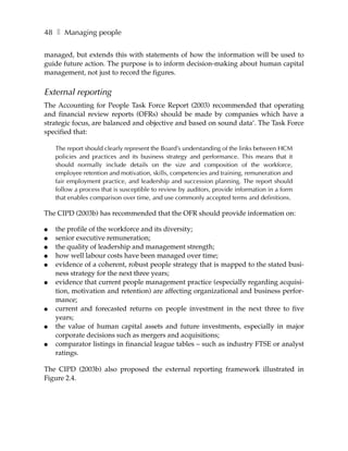 48 ❚ Managing people

managed, but extends this with statements of how the information will be used to
guide future action. The purpose is to inform decision-making about human capital
management, not just to record the figures.

External reporting
The Accounting for People Task Force Report (2003) recommended that operating
and financial review reports (OFRs) should be made by companies which have a
strategic focus, are balanced and objective and based on sound data’. The Task Force
specified that:

    The report should clearly represent the Board’s understanding of the links between HCM
    policies and practices and its business strategy and performance. This means that it
    should normally include details on the size and composition of the workforce,
    employee retention and motivation, skills, competencies and training, remuneration and
    fair employment practice, and leadership and succession planning. The report should
    follow a process that is susceptible to review by auditors, provide information in a form
    that enables comparison over time, and use commonly accepted terms and definitions.

The CIPD (2003b) has recommended that the OFR should provide information on:

●   the profile of the workforce and its diversity;
●   senior executive remuneration;
●   the quality of leadership and management strength;
●   how well labour costs have been managed over time;
●   evidence of a coherent, robust people strategy that is mapped to the stated busi-
    ness strategy for the next three years;
●   evidence that current people management practice (especially regarding acquisi-
    tion, motivation and retention) are affecting organizational and business perfor-
    mance;
●   current and forecasted returns on people investment in the next three to five
    years;
●   the value of human capital assets and future investments, especially in major
    corporate decisions such as mergers and acquisitions;
●   comparator listings in financial league tables – such as industry FTSE or analyst
    ratings.

The CIPD (2003b) also proposed the external reporting framework illustrated in
Figure 2.4.
 