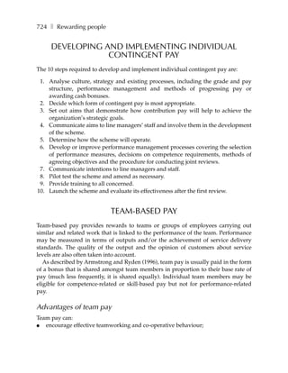 724 ❚ Rewarding people


     DEVELOPING AND IMPLEMENTING INDIVIDUAL
                 CONTINGENT PAY
The 10 steps required to develop and implement individual contingent pay are:

 1. Analyse culture, strategy and existing processes, including the grade and pay
    structure, performance management and methods of progressing pay or
    awarding cash bonuses.
 2. Decide which form of contingent pay is most appropriate.
 3. Set out aims that demonstrate how contribution pay will help to achieve the
    organization’s strategic goals.
 4. Communicate aims to line managers’ staff and involve them in the development
    of the scheme.
 5. Determine how the scheme will operate.
 6. Develop or improve performance management processes covering the selection
    of performance measures, decisions on competence requirements, methods of
    agreeing objectives and the procedure for conducting joint reviews.
 7. Communicate intentions to line managers and staff.
 8. Pilot test the scheme and amend as necessary.
 9. Provide training to all concerned.
10. Launch the scheme and evaluate its effectiveness after the first review.


                            TEAM-BASED PAY
Team-based pay provides rewards to teams or groups of employees carrying out
similar and related work that is linked to the performance of the team. Performance
may be measured in terms of outputs and/or the achievement of service delivery
standards. The quality of the output and the opinion of customers about service
levels are also often taken into account.
   As described by Armstrong and Ryden (1996), team pay is usually paid in the form
of a bonus that is shared amongst team members in proportion to their base rate of
pay (much less frequently, it is shared equally). Individual team members may be
eligible for competence-related or skill-based pay but not for performance-related
pay.

Advantages of team pay
Team pay can:
●  encourage effective teamworking and co-operative behaviour;
 