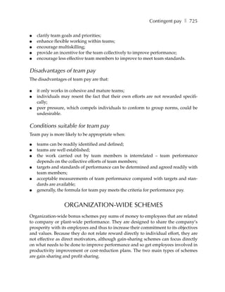 Contingent pay ❚ 725

●   clarify team goals and priorities;
●   enhance flexible working within teams;
●   encourage multiskilling;
●   provide an incentive for the team collectively to improve performance;
●   encourage less effective team members to improve to meet team standards.

Disadvantages of team pay
The disadvantages of team pay are that:

●   it only works in cohesive and mature teams;
●   individuals may resent the fact that their own efforts are not rewarded specifi-
    cally;
●   peer pressure, which compels individuals to conform to group norms, could be
    undesirable.

Conditions suitable for team pay
Team pay is more likely to be appropriate when:

●   teams can be readily identified and defined;
●   teams are well established;
●   the work carried out by team members is interrelated – team performance
    depends on the collective efforts of team members;
●   targets and standards of performance can be determined and agreed readily with
    team members;
●   acceptable measurements of team performance compared with targets and stan-
    dards are available;
●   generally, the formula for team pay meets the criteria for performance pay.


                 ORGANIZATION-WIDE SCHEMES
Organization-wide bonus schemes pay sums of money to employees that are related
to company or plant-wide performance. They are designed to share the company’s
prosperity with its employees and thus to increase their commitment to its objectives
and values. Because they do not relate reward directly to individual effort, they are
not effective as direct motivators, although gain-sharing schemes can focus directly
on what needs to be done to improve performance and so get employees involved in
productivity improvement or cost-reduction plans. The two main types of schemes
are gain sharing and profit sharing.
 