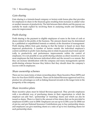 726 ❚ Rewarding people


Gain sharing
Gain sharing is a formula-based company or factory-wide bonus plan that provides
for employees to share in the financial gains resulting from increases in added value
or another measure of productivity. The link between their efforts and the payout can
usefully be made explicit by involving them in analysing results and identifying
areas for improvement.


Profit sharing
Profit sharing is the payment to eligible employees of sums in the form of cash or
shares related to the profits of the business. The amount shared may be determined
by a published or unpublished formula or entirely at the discretion of management.
Profit sharing differs from gain sharing in that the former is based on more than
improved productivity. A number of factors outside the individual employee’s
control contribute to profit. Gain sharing aims to relate its payouts much more specif-
ically to productivity and performance improvements within the control of
employees. It is not possible to use profit-sharing schemes as direct incentives as for
most employees the link between individual effort and the reward is so remote. But
they can increase identification with the company and many managements operate
profit-sharing schemes because they believe that they should share the company’s
success with its employees.


Share ownership schemes
There are two main forms of share ownership plans: Share Incentive Plans (SIPS) and
Save-As-You-Earn (SAYE) schemes. These can be Inland Revenue-approved and if so,
produce tax advantages as well as linking financial rewards in the longer term to the
prosperity of the company.


Share incentive plans
Share incentive plans must be Inland Revenue-approved. They provide employees
with a tax-efficient way of purchasing shares in their organization to which the
employer can add ‘free’, ‘partnership’ or ‘matching’ shares and which can also be
issued as shares. There is a limit to the amount of free shares that can be provided to
employees (£3,000 a year in 2004). Employees can use up to £1,500 a year (in 2004) out
of pre-tax and pre-National Insurance Contributions pay to buy partnership shares,
and employers can give matching shares at a ratio of up to two matching shares for
each partnership share.
 