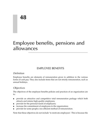 48



Employee benefits, pensions and
allowances


                           EMPLOYEE BENEFITS
Definition
Employee benefits are elements of remuneration given in addition to the various
forms of cash pay. They also include items that are not strictly remuneration, such as
annual holidays.


Objectives
The objectives of the employee benefits policies and practices of an organization are
to:

●   provide an attractive and competitive total remuneration package which both
    attracts and retains high-quality employees;
●   provide for the personal needs of employees;
●   increase the commitment of employees to the organization;
●   provide for some people a tax-efficient method of remuneration.

Note that these objectives do not include ‘to motivate employees’. This is because the
 
