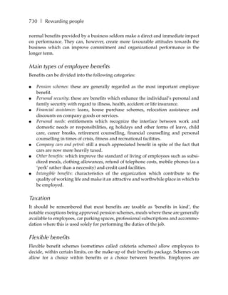 730 ❚ Rewarding people

normal benefits provided by a business seldom make a direct and immediate impact
on performance. They can, however, create more favourable attitudes towards the
business which can improve commitment and organizational performance in the
longer term.


Main types of employee benefits
Benefits can be divided into the following categories:

●   Pension schemes: these are generally regarded as the most important employee
    benefit.
●   Personal security: these are benefits which enhance the individual’s personal and
    family security with regard to illness, health, accident or life insurance.
●   Financial assistance: loans, house purchase schemes, relocation assistance and
    discounts on company goods or services.
●   Personal needs: entitlements which recognize the interface between work and
    domestic needs or responsibilities, eg holidays and other forms of leave, child
    care, career breaks, retirement counselling, financial counselling and personal
    counselling in times of crisis, fitness and recreational facilities.
●   Company cars and petrol: still a much appreciated benefit in spite of the fact that
    cars are now more heavily taxed.
●   Other benefits: which improve the standard of living of employees such as subsi-
    dized meals, clothing allowances, refund of telephone costs, mobile phones (as a
    ‘perk’ rather than a necessity) and credit card facilities.
●   Intangible benefits: characteristics of the organization which contribute to the
    quality of working life and make it an attractive and worthwhile place in which to
    be employed.


Taxation
It should be remembered that most benefits are taxable as ‘benefits in kind’, the
notable exceptions being approved pension schemes, meals where these are generally
available to employees, car parking spaces, professional subscriptions and accommo-
dation where this is used solely for performing the duties of the job.


Flexible benefits
Flexible benefit schemes (sometimes called cafeteria schemes) allow employees to
decide, within certain limits, on the make-up of their benefits package. Schemes can
allow for a choice within benefits or a choice between benefits. Employees are
 