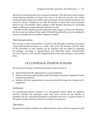 Employee benefits, pensions and allowances ❚ 731

allocated an individual allowance to spend on benefits. This allowance can be used to
switch between benefits, to choose new ones or to alter the rate of cover within
existing benefits. Some core benefits such as sick pay may lie outside the scheme and
cannot be ‘flexed’. Employees can shift the balance of their total reward package
between pay and benefits, either adding to their benefits allowance by sacrificing
salary or taking any unspent benefit allowance as cash.
   Flexible benefit schemes provide employees with a degree of choice on what bene-
fits they want, according to their needs. A flexible benefit policy can save employers
money on benefits that are neither wanted nor needed.


Total remuneration
The concept of total remuneration is based on the principle of treating all aspects
of pay and benefits provision as a whole. The cost to the business and the value
to the individual of each element can be assessed with the object of adjusting
the package according to organizational and individual needs. Consideration
can also be given to the overall competitiveness of the total package in the market
place.



               OCCUPATIONAL PENSION SCHEMES
The reasons for having a worthwhile pension scheme are that it:

●   demonstrates that the organization is a good employer;
●   attracts and retains high-quality people by helping to maintain competitive levels
    of total remuneration;
●   indicates that the organization is concerned about the long-term interests of its
    employees.


Definition
An occupational pension scheme is an arrangement under which an employer
provides pensions for employees when they retire, income for the families of
members who die, and deferred benefits to members who leave. A ‘group scheme’ is
the typical scheme which provides for a number of employees.


Operation
Occupational pension schemes are administered by trusts which are supposed to be
 