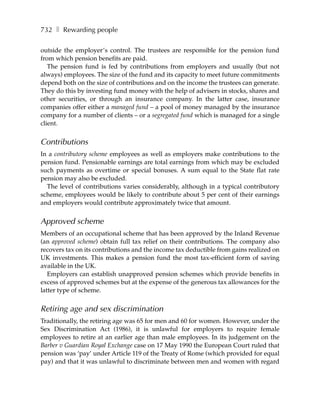732 ❚ Rewarding people

outside the employer’s control. The trustees are responsible for the pension fund
from which pension benefits are paid.
   The pension fund is fed by contributions from employers and usually (but not
always) employees. The size of the fund and its capacity to meet future commitments
depend both on the size of contributions and on the income the trustees can generate.
They do this by investing fund money with the help of advisers in stocks, shares and
other securities, or through an insurance company. In the latter case, insurance
companies offer either a managed fund – a pool of money managed by the insurance
company for a number of clients – or a segregated fund which is managed for a single
client.


Contributions
In a contributory scheme employees as well as employers make contributions to the
pension fund. Pensionable earnings are total earnings from which may be excluded
such payments as overtime or special bonuses. A sum equal to the State flat rate
pension may also be excluded.
  The level of contributions varies considerably, although in a typical contributory
scheme, employees would be likely to contribute about 5 per cent of their earnings
and employers would contribute approximately twice that amount.


Approved scheme
Members of an occupational scheme that has been approved by the Inland Revenue
(an approved scheme) obtain full tax relief on their contributions. The company also
recovers tax on its contributions and the income tax deductible from gains realized on
UK investments. This makes a pension fund the most tax-efficient form of saving
available in the UK.
   Employers can establish unapproved pension schemes which provide benefits in
excess of approved schemes but at the expense of the generous tax allowances for the
latter type of scheme.


Retiring age and sex discrimination
Traditionally, the retiring age was 65 for men and 60 for women. However, under the
Sex Discrimination Act (1986), it is unlawful for employers to require female
employees to retire at an earlier age than male employees. In its judgement on the
Barber v Guardian Royal Exchange case on 17 May 1990 the European Court ruled that
pension was ‘pay’ under Article 119 of the Treaty of Rome (which provided for equal
pay) and that it was unlawful to discriminate between men and women with regard
 