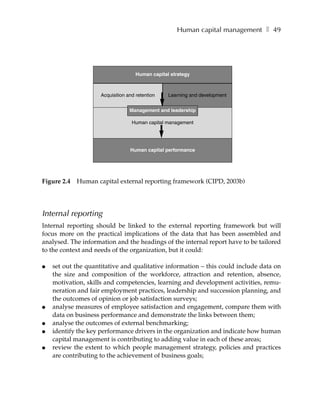 Human capital management ❚ 49




                                     Human capital strategy



                     Acquisition and retention    Learning and development


                                  Management and leadership

                                   Human capital management




                                  Human capital performance




Figure 2.4   Human capital external reporting framework (CIPD, 2003b)




Internal reporting
Internal reporting should be linked to the external reporting framework but will
focus more on the practical implications of the data that has been assembled and
analysed. The information and the headings of the internal report have to be tailored
to the context and needs of the organization, but it could:

●   set out the quantitative and qualitative information – this could include data on
    the size and composition of the workforce, attraction and retention, absence,
    motivation, skills and competencies, learning and development activities, remu-
    neration and fair employment practices, leadership and succession planning, and
    the outcomes of opinion or job satisfaction surveys;
●   analyse measures of employee satisfaction and engagement, compare them with
    data on business performance and demonstrate the links between them;
●   analyse the outcomes of external benchmarking;
●   identify the key performance drivers in the organization and indicate how human
    capital management is contributing to adding value in each of these areas;
●   review the extent to which people management strategy, policies and practices
    are contributing to the achievement of business goals;
 