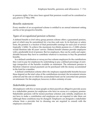 Employee benefits, pensions and allowances ❚ 733

to pension rights. It has since been agreed that pensions would not be considered as
pay prior to 17 May 1990.


Benefits statements
Every member of an occupational scheme is entitled to an annual statement setting
out his or her prospective benefits.


Types of occupational pension schemes
A defined benefit or final salary group pension scheme offers a guaranteed pension,
part of which may be surrendered for a tax-free cash sum. In its final pay or salary
form, the pension is a fraction of final pensionable earnings for each year of service
(typically 1/60th). To achieve the maximum two-thirds pension in a 1/60th scheme
would therefore take 40 years’ service. Defined benefit schemes provide employers
with a predictable level of pension. But for employers, they can be costly and unpre-
dictable because they have to contribute whatever is necessary to buy the promised
benefits.
   In a defined contribution or money purchase scheme employers fix the contributions
they want to pay for employees by undertaking to pay a defined percentage of earn-
ings irrespective of the benefits available on retirement. The retirement pension is
therefore whatever annual payment can be purchased with the money accumulated
in the fund for a member.
   A defined contribution scheme offers the employee unpredictable benefits because
these depend on the total value of the contributions invested, the investment returns
achieved and the rate at which the accumulated fund can be converted into pension
on retirement. For the employer, however, it offers certainty of costs.


Stakeholder pensions
All employers with five or more people on their payroll are obliged to provide access
to a stakeholder pension for employees who have no access to a company pension.
Stakeholder pensions will be money-purchase schemes and, initially, employers do
not have to make a contribution and employees are not required to take them out
(although these conditions may be changed). Employers can designate a stakeholder
scheme from a provider but in choosing one are required to consult with the
employees concerned.
 
