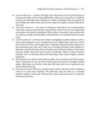 Employee benefits, pensions and allowances ❚ 735

●   Location allowances – London and large town allowances may be paid because of
    housing and other cost-of-living differentials. Allowances are paid as an addition
    to basic pay although many employers in effect consolidate them by paying the
    local market rate which takes into account explicit or implicit location allowances
    and costs.
●   Subsistence allowances – the value of subsistence allowances for accommodation
    and meals varies greatly between organizations. Some have set rates depending
    on location or the grade of employee. Others allow ‘reasonable’ rates without any
    set scale but usually, and desirably, with guidelines on acceptable hotel and meal
    costs.
●   Overtime payments – most manual workers are eligible for paid overtime as well as
    many staff employees up to management level. Higher-paid staff may receive
    time off in lieu if they work longer hours. Typically organizations that make over-
    time payments give time and a half as an overtime premium from Monday to
    Saturday, with double time paid on Sundays and statutory holidays. Some firms
    also pay double time from around noon on Saturday. Work on major statutory
    holidays such as Christmas Day and Good Friday often attracts higher overtime
    premiums.
●   Shift payments are made at rates which usually vary according to the shift arrange-
    ment. A premium of, say, one-third of basic pay may be given to people working
    nights while those on an early or late day shift may receive less, a premium, say,
    of one-fifth of basic pay.
●   Stand-by and call-out allowances may be made to those who have to be available to
    come in to work when required. The allowance may be made as a standard
    payment added to basic pay. Alternatively, special payments may be made for
    unforeseen call-outs.
 