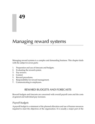 49



Managing reward systems


Managing reward systems is a complex and demanding business. This chapter deals
with the subject in seven parts:

1.   Preparation and use of forecasts and budgets.
2.   Evaluating the reward system.
3.   Pay reviews.
4.   Control.
5.   Reward procedures.
6.   Responsibility for reward management.
7.   Communicating to employees.



              REWARD BUDGETS AND FORECASTS
Reward budgets and forecasts are concerned with overall payroll costs and the costs
of general and individual pay increases.


Payroll budgets
A payroll budget is a statement of the planned allocation and use of human resources
required to meet the objectives of the organization. It is usually a major part of the
 
