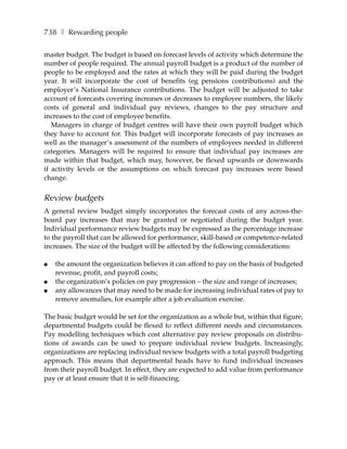 738 ❚ Rewarding people

master budget. The budget is based on forecast levels of activity which determine the
number of people required. The annual payroll budget is a product of the number of
people to be employed and the rates at which they will be paid during the budget
year. It will incorporate the cost of benefits (eg pensions contributions) and the
employer’s National Insurance contributions. The budget will be adjusted to take
account of forecasts covering increases or decreases to employee numbers, the likely
costs of general and individual pay reviews, changes to the pay structure and
increases to the cost of employee benefits.
   Managers in charge of budget centres will have their own payroll budget which
they have to account for. This budget will incorporate forecasts of pay increases as
well as the manager’s assessment of the numbers of employees needed in different
categories. Managers will be required to ensure that individual pay increases are
made within that budget, which may, however, be flexed upwards or downwards
if activity levels or the assumptions on which forecast pay increases were based
change.


Review budgets
A general review budget simply incorporates the forecast costs of any across-the-
board pay increases that may be granted or negotiated during the budget year.
Individual performance review budgets may be expressed as the percentage increase
to the payroll that can be allowed for performance, skill-based or competence-related
increases. The size of the budget will be affected by the following considerations:

●   the amount the organization believes it can afford to pay on the basis of budgeted
    revenue, profit, and payroll costs;
●   the organization’s policies on pay progression – the size and range of increases;
●   any allowances that may need to be made for increasing individual rates of pay to
    remove anomalies, for example after a job evaluation exercise.

The basic budget would be set for the organization as a whole but, within that figure,
departmental budgets could be flexed to reflect different needs and circumstances.
Pay modelling techniques which cost alternative pay review proposals on distribu-
tions of awards can be used to prepare individual review budgets. Increasingly,
organizations are replacing individual review budgets with a total payroll budgeting
approach. This means that departmental heads have to fund individual increases
from their payroll budget. In effect, they are expected to add value from performance
pay or at least ensure that it is self-financing.
 