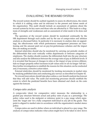 Managing reward systems ❚ 739


                EVALUATING THE REWARD SYSTEM
The reward system should be audited regularly to assess its effectiveness, the extent
to which it is adding value and its relevance to the present and future needs of
the organization. This audit should include an assessment of opinions about the
reward system by its key users and those who are affected by it. This leads to a diag-
nosis of strengths and weaknesses and an assessment of what needs to be done and
why.
   The operation of the reward system should be monitored continually by the
HR department through such audits and by the use of compa-ratios and attrition
analysis as discussed below. In particular it is necessary to analyse data on upgrad-
ings, the effectiveness with which performance management processes are func-
tioning and the amount paid out on pay-for-performance schemes and the impact
they are making on results.
   Internal relativities should also be monitored by carrying out periodic studies of
the differentials that exist vertically within departments or between categories of
employees. The studies should examine the differentials built into the pay structure
and also analyse the differences between the average rates of pay at different levels. If
it is revealed that because of changes in roles or the impact of pay reviews differen-
tials no longer properly reflect increases in job values and/or are no longer ‘felt fair’,
then further investigations to establish the reasons for this situation can be conducted
and, if necessary, corrective action taken.
   External relativities should be monitored by tracking movements in market rates
by studying published data and conducting pay surveys as described in Chapter 42.
   No reward innovations should take place unless a cost–benefit analysis has forecast
that they will add value. The audit and monitoring processes should establish the
extent to which the predicted benefits have been obtained and check on the costs
against the forecast.


Compa-ratio analysis
A compa-ratio (short for comparative ratio) measures the relationship in a
graded pay structure between actual and policy rates of pay as a percentage. The
policy value used is the midpoint or reference point in a pay range which repre-
sents the ‘target rate’ for a fully competent individual in any job in the grade. This
point is aligned to market rates in accordance with the organization’s market stance
policy.
  Compa-ratios are used to define where an individual is placed in a pay range. The
analysis of compa-ratios indicates what action might have to be taken to slow down
 