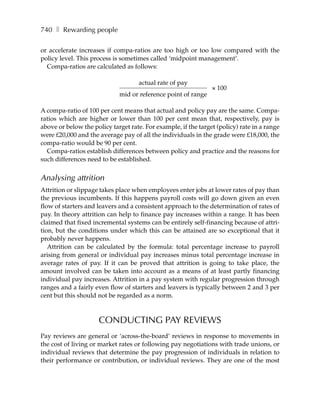 740 ❚ Rewarding people

or accelerate increases if compa-ratios are too high or too low compared with the
policy level. This process is sometimes called ‘midpoint management’.
  Compa-ratios are calculated as follows:

                                     actual rate of pay
                                                                × 100
                             mid or reference point of range

A compa-ratio of 100 per cent means that actual and policy pay are the same. Compa-
ratios which are higher or lower than 100 per cent mean that, respectively, pay is
above or below the policy target rate. For example, if the target (policy) rate in a range
were £20,000 and the average pay of all the individuals in the grade were £18,000, the
compa-ratio would be 90 per cent.
  Compa-ratios establish differences between policy and practice and the reasons for
such differences need to be established.


Analysing attrition
Attrition or slippage takes place when employees enter jobs at lower rates of pay than
the previous incumbents. If this happens payroll costs will go down given an even
flow of starters and leavers and a consistent approach to the determination of rates of
pay. In theory attrition can help to finance pay increases within a range. It has been
claimed that fixed incremental systems can be entirely self-financing because of attri-
tion, but the conditions under which this can be attained are so exceptional that it
probably never happens.
   Attrition can be calculated by the formula: total percentage increase to payroll
arising from general or individual pay increases minus total percentage increase in
average rates of pay. If it can be proved that attrition is going to take place, the
amount involved can be taken into account as a means of at least partly financing
individual pay increases. Attrition in a pay system with regular progression through
ranges and a fairly even flow of starters and leavers is typically between 2 and 3 per
cent but this should not be regarded as a norm.



                     CONDUCTING PAY REVIEWS
Pay reviews are general or ‘across-the-board’ reviews in response to movements in
the cost of living or market rates or following pay negotiations with trade unions, or
individual reviews that determine the pay progression of individuals in relation to
their performance or contribution, or individual reviews. They are one of the most
 