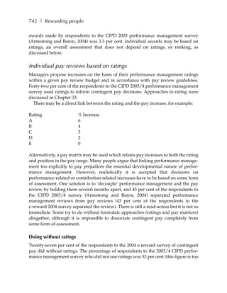742 ❚ Rewarding people

awards made by respondents to the CIPD 2003 performance management survey
(Armstrong and Baron, 2004) was 3.3 per cent. Individual awards may be based on
ratings, an overall assessment that does not depend on ratings, or ranking, as
discussed below.


Individual pay reviews based on ratings
Managers propose increases on the basis of their performance management ratings
within a given pay review budget and in accordance with pay review guidelines.
Forty-two per cent of the respondents to the CIPD 2003/4 performance management
survey used ratings to inform contingent pay decisions. Approaches to rating were
discussed in Chapter 33.
  There may be a direct link between the rating and the pay increase, for example:

Rating                   % Increase
A                        6
B                        4
C                        3
D                        2
E                        0

Alternatively, a pay matrix may be used which relates pay increases to both the rating
and position in the pay range. Many people argue that linking performance manage-
ment too explicitly to pay prejudices the essential developmental nature of perfor-
mance management. However, realistically it is accepted that decisions on
performance-related or contribution-related increases have to be based on some form
of assessment. One solution is to ‘decouple’ performance management and the pay
review by holding them several months apart, and 45 per cent of the respondents to
the CIPD 2003/4 survey (Armstrong and Baron, 2004) separated performance
management reviews from pay reviews (43 per cent of the respondents to the
e-reward 2004 survey separated the review). There is still a read-across but it is not so
immediate. Some try to do without formulaic approaches (ratings and pay matrices)
altogether, although it is impossible to dissociate contingent pay completely from
some form of assessment.

Doing without ratings
Twenty-seven per cent of the respondents to the 2004 e-reward survey of contingent
pay did without ratings. The percentage of respondents to the 2003/4 CIPD perfor-
mance management survey who did not use ratings was 52 per cent (this figure is too
 