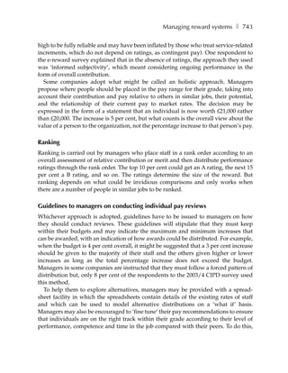 Managing reward systems ❚ 743

high to be fully reliable and may have been inflated by those who treat service-related
increments, which do not depend on ratings, as contingent pay). One respondent to
the e-reward survey explained that in the absence of ratings, the approach they used
was ‘informed subjectivity’, which meant considering ongoing performance in the
form of overall contribution.
  Some companies adopt what might be called an holistic approach. Managers
propose where people should be placed in the pay range for their grade, taking into
account their contribution and pay relative to others in similar jobs, their potential,
and the relationship of their current pay to market rates. The decision may be
expressed in the form of a statement that an individual is now worth £21,000 rather
than £20,000. The increase is 5 per cent, but what counts is the overall view about the
value of a person to the organization, not the percentage increase to that person’s pay.

Ranking
Ranking is carried out by managers who place staff in a rank order according to an
overall assessment of relative contribution or merit and then distribute performance
ratings through the rank order. The top 10 per cent could get an A rating, the next 15
per cent a B rating, and so on. The ratings determine the size of the reward. But
ranking depends on what could be invidious comparisons and only works when
there are a number of people in similar jobs to be ranked.

Guidelines to managers on conducting individual pay reviews
Whichever approach is adopted, guidelines have to be issued to managers on how
they should conduct reviews. These guidelines will stipulate that they must keep
within their budgets and may indicate the maximum and minimum increases that
can be awarded, with an indication of how awards could be distributed. For example,
when the budget is 4 per cent overall, it might be suggested that a 3 per cent increase
should be given to the majority of their staff and the others given higher or lower
increases as long as the total percentage increase does not exceed the budget.
Managers in some companies are instructed that they must follow a forced pattern of
distribution but, only 8 per cent of the respondents to the 2003/4 CIPD survey used
this method.
  To help them to explore alternatives, managers may be provided with a spread-
sheet facility in which the spreadsheets contain details of the existing rates of staff
and which can be used to model alternative distributions on a ‘what if’ basis.
Managers may also be encouraged to ‘fine tune’ their pay recommendations to ensure
that individuals are on the right track within their grade according to their level of
performance, competence and time in the job compared with their peers. To do this,
 