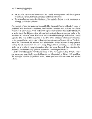 50 ❚ Managing people

●   set out the returns on investments in people management and development
    projects and evaluate the effectiveness of the investments;
●   draw conclusions on the implications of the data for future people management
    strategy, policy and practice.

An example of internal reporting is provided by Standard Chartered Bank. A range of
processes and benchmarks has been established to measure and enhance the contri-
bution of its employees. Work on human capital measurement has enabled the bank
to understand the difference that talented and motivated employees can make to the
business. A ‘Human Capital Roadmap’ has been developed to provide a clear people
agenda. The core of the roadmap is the five areas of focus which drive business
performance that are supported by key people processes and interventions. The latter
form the framework for metrics and evaluations. These include an engagement
survey (G12) developed by the Gallop Organization covering 12 factors that
underpin a productive and stimulating place to work. Research has established a
powerful link between engagement scores and business performance.
  At Nationwide regular reports are made to area managers on key drivers. These
are presented graphically on dashboards, as illustrated in Figure 2.5, enabling
the manager to identify problem areas, investigate the circumstances and initiate
action.
 