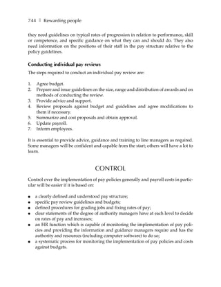 744 ❚ Rewarding people

they need guidelines on typical rates of progression in relation to performance, skill
or competence, and specific guidance on what they can and should do. They also
need information on the positions of their staff in the pay structure relative to the
policy guidelines.

Conducting individual pay reviews
The steps required to conduct an individual pay review are:

1.   Agree budget.
2.   Prepare and issue guidelines on the size, range and distribution of awards and on
     methods of conducting the review.
3.   Provide advice and support.
4.   Review proposals against budget and guidelines and agree modifications to
     them if necessary.
5.   Summarize and cost proposals and obtain approval.
6.   Update payroll.
7.   Inform employees.

It is essential to provide advice, guidance and training to line managers as required.
Some managers will be confident and capable from the start; others will have a lot to
learn.



                                   CONTROL
Control over the implementation of pay policies generally and payroll costs in partic-
ular will be easier if it is based on:

●    a clearly defined and understood pay structure;
●    specific pay review guidelines and budgets;
●    defined procedures for grading jobs and fixing rates of pay;
●    clear statements of the degree of authority managers have at each level to decide
     on rates of pay and increases;
●    an HR function which is capable of monitoring the implementation of pay poli-
     cies and providing the information and guidance managers require and has the
     authority and resources (including computer software) to do so;
●    a systematic process for monitoring the implementation of pay policies and costs
     against budgets.
 