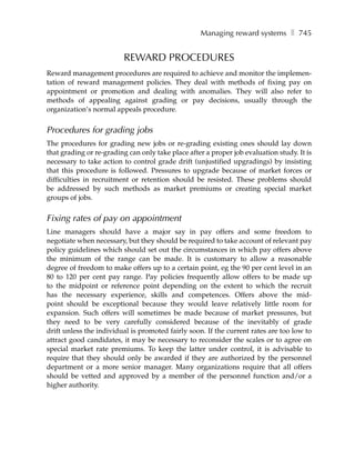 Managing reward systems ❚ 745


                         REWARD PROCEDURES
Reward management procedures are required to achieve and monitor the implemen-
tation of reward management policies. They deal with methods of fixing pay on
appointment or promotion and dealing with anomalies. They will also refer to
methods of appealing against grading or pay decisions, usually through the
organization’s normal appeals procedure.


Procedures for grading jobs
The procedures for grading new jobs or re-grading existing ones should lay down
that grading or re-grading can only take place after a proper job evaluation study. It is
necessary to take action to control grade drift (unjustified upgradings) by insisting
that this procedure is followed. Pressures to upgrade because of market forces or
difficulties in recruitment or retention should be resisted. These problems should
be addressed by such methods as market premiums or creating special market
groups of jobs.


Fixing rates of pay on appointment
Line managers should have a major say in pay offers and some freedom to
negotiate when necessary, but they should be required to take account of relevant pay
policy guidelines which should set out the circumstances in which pay offers above
the minimum of the range can be made. It is customary to allow a reasonable
degree of freedom to make offers up to a certain point, eg the 90 per cent level in an
80 to 120 per cent pay range. Pay policies frequently allow offers to be made up
to the midpoint or reference point depending on the extent to which the recruit
has the necessary experience, skills and competences. Offers above the mid-
point should be exceptional because they would leave relatively little room for
expansion. Such offers will sometimes be made because of market pressures, but
they need to be very carefully considered because of the inevitably of grade
drift unless the individual is promoted fairly soon. If the current rates are too low to
attract good candidates, it may be necessary to reconsider the scales or to agree on
special market rate premiums. To keep the latter under control, it is advisable to
require that they should only be awarded if they are authorized by the personnel
department or a more senior manager. Many organizations require that all offers
should be vetted and approved by a member of the personnel function and/or a
higher authority.
 