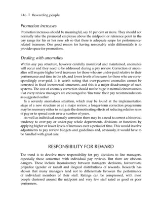 746 ❚ Rewarding people


Promotion increases
Promotion increases should be meaningful, say 10 per cent or more. They should not
normally take the promoted employee above the midpoint or reference point in the
pay range for his or her new job so that there is adequate scope for performance-
related increases. One good reason for having reasonably wide differentials is to
provide space for promotions.


Dealing with anomalies
Within any pay structure, however carefully monitored and maintained, anomalies
will occur and they need to be addressed during a pay review. Correction of anom-
alies will require higher level increases for those who are under-paid relative to their
performance and time in the job, and lower levels of increase for those who are corre-
spondingly over-paid. It is worth noting that over-payment anomalies cannot be
corrected in fixed incremental structures, and this is a major disadvantage of such
systems. The cost of anomaly correction should not be huge in normal circumstances
if at every review managers are encouraged to ‘fine tune’ their pay recommendations
as suggested earlier.
   In a severely anomalous situation, which may be found at the implementation
stage of a new structure or at a major review, a longer-term correction programme
may be necessary either to mitigate the demotivating effects of reducing relative rates
of pay or to spread costs over a number of years.
   As well as individual anomaly correction there may be a need to correct a historical
tendency to over-pay or under-pay whole departments, divisions or functions by
applying higher or lower levels of increases over a period of time. This would involve
adjustments to pay review budgets and guidelines and, obviously, it would have to
be handled with great care.



                    RESPONSIBILITY FOR REWARD
The trend is to devolve more responsibility for pay decisions to line managers,
especially those concerned with individual pay reviews. But there are obvious
dangers. These include inconsistency between managers’ decisions, favouritism,
prejudice (gender or racial) and illogical distributions of rewards. Research has
shown that many managers tend not to differentiate between the performance
of individual members of their staff. Ratings can be compressed, with most
people clustered around the midpoint and very few staff rated as good or poor
performers.
 