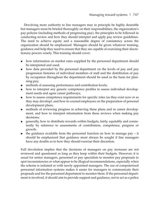 Managing reward systems ❚ 747

   Devolving more authority to line managers may in principle be highly desirable
but managers must be briefed thoroughly on their responsibilities, the organization’s
pay policies (including methods of progressing pay), the principles to be followed in
conducting review and how they should interpret and apply pay review guidelines.
The need to achieve equity and a reasonable degree of consistency across the
organization should be emphasized. Managers should be given whatever training,
guidance and help they need to ensure that they are capable of exercising their discre-
tionary powers wisely. This training should cover:

●   how information on market rates supplied by the personnel department should
    be interpreted and used;
●   how data provided by the personnel department on the levels of pay and pay
    progression histories of individual members of staff and the distribution of pay
    by occupation throughout the department should be used as the basis for plan-
    ning pay;
●   methods of assessing performance and contribution levels;
●   how to interpret any generic competence profiles to assess individual develop-
    ment needs and agree career pathways;
●   how to assess competence requirements for specific roles (as they exist now or as
    they may develop), and how to counsel employees on the preparation of personal
    development plans;
●   methods of reviewing progress in achieving these plans and in career develop-
    ment, and how to interpret information from these reviews when making pay
    decisions;
●   generally, how to distribute rewards within budgets, fairly, equitably and consis-
    tently by reference to assessments of contribution, competence, progress or
    growth.
●   the guidance available from the personnel function on how to manage pay – it
    should be emphasized that guidance must always be sought if line managers
    have any doubts as to how they should exercise their discretion.

Full devolution implies that the decisions of managers on pay increases are not
reviewed and questioned as long as they keep within their budgets. However, it is
usual for senior managers, personnel or pay specialists to monitor pay proposals to
spot inconsistencies or what appear to be illogical recommendations, especially when
the scheme is initiated or with newly appointed managers. The use of computerized
personnel information systems makes it easier for managers to communicate their
proposals and for the personnel department to monitor them. If the personnel depart-
ment is involved, it should aim to provide support and guidance, not to act as a police
 