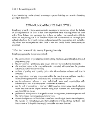 748 ❚ Rewarding people

force. Monitoring can be relaxed as managers prove that they are capable of making
good pay decisions.



                COMMUNICATING TO EMPLOYEES
Employee reward systems communicate messages to employees about the beliefs
of the organization on what is felt to be important when valuing people in their
roles. They deliver two messages: this is how we value your contribution; this is
what we are paying for. It is therefore important to communicate to employees
collectively about the reward policies and practices of the organization and individu-
ally about how those policies affect them – now and in the future. Transparency is
essential.

What to communicate to employees generally
Employees generally should understand:

●   the reward policies of the organization in setting pay levels, providing benefits and
    progressing pay;
●   the pay structure – grades and pay ranges and how the structure is managed;
●   the benefits structure – the range of benefits provided, with details of the pension
    scheme and other major benefits;
●   methods of grading and regrading jobs – the job evaluation scheme and how it
    operates;
●   pay progression – how pay progresses within the pay structure and how pay deci-
    sions affecting employees collectively and individually are made;
●   pay-for-performance schemes – how individual, team and organization-wide
    schemes work and how employees can benefit from them;
●   pay for skill or competence – how any skill-based or competence-based schemes
    work, the aims of the organization in using such schemes, and how employees
    can benefit from them;
●   performance management – how performance management processes operate and
    the parts played by managers and employees;
●   reward developments and initiatives – details of any changes to the reward system,
    the reasons for such changes, and how employees will be affected by them – the
    importance of doing this thoroughly cannot be over-emphasized.
 