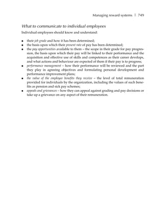 Managing reward systems ❚ 749


What to communicate to individual employees
Individual employees should know and understand:

●   their job grade and how it has been determined;
●   the basis upon which their present rate of pay has been determined;
●   the pay opportunities available to them – the scope in their grade for pay progres-
    sion, the basis upon which their pay will be linked to their performance and the
    acquisition and effective use of skills and competences as their career develops,
    and what actions and behaviour are expected of them if their pay is to progress;
●   performance management – how their performance will be reviewed and the part
    they play in agreeing objectives and formulating personal development and
    performance improvement plans;
●   the value of the employee benefits they receive – the level of total remuneration
    provided for individuals by the organization, including the values of such bene-
    fits as pension and sick pay schemes;
●   appeals and grievances – how they can appeal against grading and pay decisions or
    take up a grievance on any aspect of their remuneration.
 