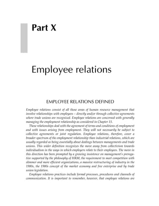 Part X



    Employee relations


               EMPLOYEE RELATIONS DEFINED
Employee relations consist of all those areas of human resource management that
involve relationships with employees – directly and/or through collective agreements
where trade unions are recognized. Employee relations are concerned with generally
managing the employment relationship as considered in Chapter 15.
   These relationships deal with the agreement of terms and conditions of employment
and with issues arising from employment. They will not necessarily be subject to
collective agreements or joint regulation. Employee relations, therefore, cover a
broader spectrum of the employment relationship than industrial relations, which are
usually regarded as being essentially about dealings between managements and trade
unions. This wider definition recognizes the move away from collectivism towards
individualism in the ways in which employers relate to their employees. The move in
this direction has been prompted by a growing insistence on management’s preroga-
tive supported by the philosophy of HRM, the requirement to meet competition with
slimmer and more efficient organizations, a massive restructuring of industry in the
1980s, the 1980s concept of the market economy and free enterprise and by trade
union legislation.
   Employee relations practices include formal processes, procedures and channels of
communication. It is important to remember, however, that employee relations are
 
