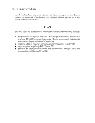 752 ❚ Employee relations

   mainly conducted on a day-to-day informal basis by line managers and team leaders;
   without the framework of employment and employee relations policies but acting
   mainly on their own initiative.



                                         PLAN
   This part covers the broad subject of employee relations under the following headings:

   ●   the framework of employee relations – the conceptual framework to industrial
       relations. The HRM approach to employee relations developments in industrial
       relations and the parties involved (Chapter 50);
   ●   employee relations processes, including collective bargaining (Chapter 51);
   ●   negotiating and bargaining skills (Chapter 52);
   ●   processes for employee involvement and participation (employee voice) and
       communications (Chapters 53 and 54).
 