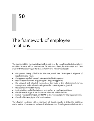 50



The framework of employee
relations


The purpose of this chapter is to provide a review of the complex subject of employee
relations. It starts with a summary of the elements of employee relations and then
deals with the following industrial and employee relations concepts:

●   the systems theory of industrial relations, which sees the subject as a system of
    regulations and rules;
●   the types of regulations and rules contained in the system;
●   the nature of collective bargaining and bargaining power;
●   the unitarist and pluralist views about the basis of the relationship between
    management and trade unions in particular or employees in general;
●   the reconciliation of interests;
●   individualism and collectivism as approaches to employee relations;
●   the voluntarist approach to industrial relations and its decline;
●   human resource management (HRM) as a new paradigm for employee relations;
●   the role of the employee relations function.

The chapter continues with a summary of developments in industrial relations
and a review of the current industrial relations scene. The chapter concludes with a
 