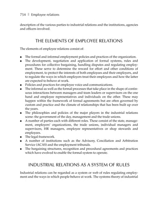 754 ❚ Employee relations

description of the various parties to industrial relations and the institutions, agencies
and officers involved.



           THE ELEMENTS OF EMPLOYEE RELATIONS
The elements of employee relations consist of:

●   The formal and informal employment policies and practices of the organization.
●   The development, negotiation and application of formal systems, rules and
    procedures for collective bargaining, handling disputes and regulating employ-
    ment. These serve to determine the reward for effort and other conditions of
    employment, to protect the interests of both employees and their employers, and
    to regulate the ways in which employers treat their employees and how the latter
    are expected to behave at work.
●   Policies and practices for employee voice and communications.
●   The informal as well as the formal processes that take place in the shape of contin-
    uous interactions between managers and team leaders or supervisors on the one
    hand and employee representatives and individuals on the other. These may
    happen within the framework of formal agreements but are often governed by
    custom and practice and the climate of relationships that has been built up over
    the years.
●   The philosophies and policies of the major players in the industrial relations
    scene: the government of the day, management and the trade unions.
●   A number of parties each with different roles. These consist of the state, manage-
    ment, employers’ organizations, the trade unions, individual managers and
    supervisors, HR managers, employee representatives or shop stewards and
    employees.
●   The legal framework.
●   A number of institutions such as the Advisory, Conciliation and Arbitration
    Service (ACAS) and the employment tribunals.
●   The bargaining structures, recognition and procedural agreements and practices
    which have evolved to enable the formal system to operate.



      INDUSTRIAL RELATIONS AS A SYSTEM OF RULES
Industrial relations can be regarded as a system or web of rules regulating employ-
ment and the ways in which people behave at work. The systems theory of industrial
 