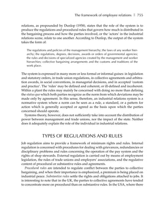The framework of employee relations ❚ 755

relations, as propounded by Dunlop (1958), states that the role of the system is to
produce the regulations and procedural rules that govern how much is distributed in
the bargaining process and how the parties involved, or the ‘actors’ in the industrial
relations scene, relate to one another. According to Dunlop, the output of the system
takes the form of:

   The regulations and policies of the management hierarchy; the laws of any worker hier-
   archy; the regulations, degrees, decisions, awards or orders of governmental agencies;
   the rules and decisions of specialized agencies created by the management and worker
   hierarchies; collective bargaining arrangements and the customs and traditions of the
   work place.

The system is expressed in many more or less formal or informal guises: in legislation
and statutory orders, in trade union regulations, in collective agreements and arbitra-
tion awards, in social conventions, in managerial decisions, and in accepted ‘custom
and practice’. The ‘rules’ may be defined and coherent, or ill-defined and incoherent.
Within a plant the rules may mainly be concerned with doing no more than defining
the status quo which both parties recognize as the norm from which deviations may be
made only by agreement. In this sense, therefore, an industrial relations system is a
normative system where a norm can be seen as a rule, a standard, or a pattern for
action which is generally accepted or agreed as the basis upon which the parties
concerned should operate.
   Systems theory, however, does not sufficiently take into account the distribution of
power between management and trade unions, nor the impact of the state. Neither
does it adequately explain the role of the individual in industrial relations.



               TYPES OF REGULATIONS AND RULES
Job regulation aims to provide a framework of minimum rights and rules. Internal
regulation is concerned with procedures for dealing with grievances, redundancies or
disciplinary problems and rules concerning the operation of the pay system and the
rights of shop stewards. External regulation is carried out by means of employment
legislation, the rules of trade unions and employers’ associations, and the regulative
content of procedural or substantive rules and agreements.
   Procedural rules are intended to regulate conflict between the parties to collective
bargaining, and when their importance is emphasized, a premium is being placed on
industrial peace. Substantive rules settle the rights and obligations attached to jobs. It
is interesting to note that in the UK, the parties to collective agreements have tended
to concentrate more on procedural than on substantive rules. In the USA, where there
 