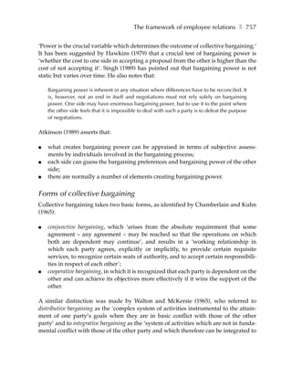 The framework of employee relations ❚ 757

‘Power is the crucial variable which determines the outcome of collective bargaining.’
It has been suggested by Hawkins (1979) that a crucial test of bargaining power is
‘whether the cost to one side in accepting a proposal from the other is higher than the
cost of not accepting it’. Singh (1989) has pointed out that bargaining power is not
static but varies over time. He also notes that:

    Bargaining power is inherent in any situation where differences have to be reconciled. It
    is, however, not an end in itself and negotiations must not rely solely on bargaining
    power. One side may have enormous bargaining power, but to use it to the point where
    the other side feels that it is impossible to deal with such a party is to defeat the purpose
    of negotiations.

Atkinson (1989) asserts that:

●   what creates bargaining power can be appraised in terms of subjective assess-
    ments by individuals involved in the bargaining process;
●   each side can guess the bargaining preferences and bargaining power of the other
    side;
●   there are normally a number of elements creating bargaining power.


Forms of collective bargaining
Collective bargaining takes two basic forms, as identified by Chamberlain and Kuhn
(1965):

●   conjunctive bargaining, which ‘arises from the absolute requirement that some
    agreement – any agreement – may be reached so that the operations on which
    both are dependent may continue’, and results in a ‘working relationship in
    which each party agrees, explicitly or implicitly, to provide certain requisite
    services, to recognize certain seats of authority, and to accept certain responsibili-
    ties in respect of each other’;
●   cooperative bargaining, in which it is recognized that each party is dependent on the
    other and can achieve its objectives more effectively if it wins the support of the
    other.

A similar distinction was made by Walton and McKersie (1965), who referred to
distributive bargaining as the ‘complex system of activities instrumental to the attain-
ment of one party’s goals when they are in basic conflict with those of the other
party’ and to integrative bargaining as the ‘system of activities which are not in funda-
mental conflict with those of the other party and which therefore can be integrated to
 
