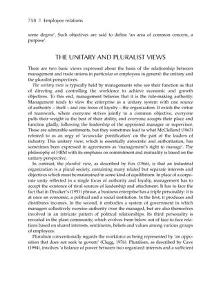 758 ❚ Employee relations

some degree’. Such objectives are said to define ‘an area of common concern, a
purpose’.



               THE UNITARY AND PLURALIST VIEWS
There are two basic views expressed about the basis of the relationship between
management and trade unions in particular or employees in general: the unitary and
the pluralist perspectives.
   The unitary view is typically held by managements who see their function as that
of directing and controlling the workforce to achieve economic and growth
objectives. To this end, management believes that it is the rule-making authority.
Management tends to view the enterprise as a unitary system with one source
of authority – itself – and one focus of loyalty – the organization. It extols the virtue
of teamwork, where everyone strives jointly to a common objective, everyone
pulls their weight to the best of their ability, and everyone accepts their place and
function gladly, following the leadership of the appointed manager or supervisor.
These are admirable sentiments, but they sometimes lead to what McClelland (1963)
referred to as an orgy of ‘avuncular pontification’ on the part of the leaders of
industry. This unitary view, which is essentially autocratic and authoritarian, has
sometimes been expressed in agreements as ‘management’s right to manage’. The
philosophy of HRM with its emphasis on commitment and mutuality is based on the
unitary perspective.
   In contrast, the pluralist view, as described by Fox (1966), is that an industrial
organization is a plural society, containing many related but separate interests and
objectives which must be maintained in some kind of equilibrium. In place of a corpo-
rate unity reflected in a single focus of authority and loyalty, management has to
accept the existence of rival sources of leadership and attachment. It has to face the
fact that in Drucker’s (1951) phrase, a business enterprise has a triple personality: it is
at once an economic, a political and a social institution. In the first, it produces and
distributes incomes. In the second, it embodies a system of government in which
managers collectively exercise authority over the managed, but are also themselves
involved in an intricate pattern of political relationships. Its third personality is
revealed in the plant community, which evolves from below out of face-to-face rela-
tions based on shared interests, sentiments, beliefs and values among various groups
of employees.
   Pluralism conventionally regards the workforce as being represented by ‘an oppo-
sition that does not seek to govern’ (Clegg, 1976). Pluralism, as described by Cave
(1994), involves ‘a balance of power between two organized interests and a sufficient
 