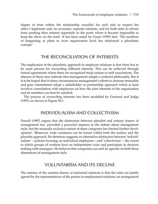 The framework of employee relations ❚ 759

degree of trust within the relationship (usually) for each side to respect the
other’s legitimate and, on occasions, separate interests, and for both sides to refrain
from pushing their interest separately to the point where it became impossible to
keep the show on the road’. It has been noted by Guest (1995) that: ‘The tradition
of bargaining at plant or even organization level has reinforced a pluralistic
concept.’



              THE RECONCILIATION OF INTERESTS
The implication of the pluralistic approach to employee relations is that there has to
be some process for reconciling different interests. This can be achieved through
formal agreements where there are recognized trade unions or staff associations. The
absence of these may indicate that management adopts a unitarist philosophy. But it
is to be hoped that in these circumstances management’s efforts to increase mutuality
and gain commitment adopt a stakeholder or partnership approach which at least
involves consultation with employees on how the joint interests of the organization
and its members can best be satisfied.
   The process of reconciling interests has been modelled by Gennard and Judge
(1997), as shown in Figure 50.1.



              INDIVIDUALISM AND COLLECTIVISM
Purcell (1987) argues that the distinction between pluralist and unitary frames of
management has ‘provided a powerful impetus to the debate about management
style, but the mutually exclusive nature of these categories has limited further devel-
opment’. Moreover, wide variations can be found within both the unitary and the
pluralist approach. He therefore suggests an alternative distinction between ‘individ-
ualism’ – policies focusing on individual employees – and ‘collectivism’ – the extent
to which groups of workers have an independent voice and participate in decision
making with managers. He believes that companies can and do operate on both these
dimensions of management style.



                 VOLUNTARISM AND ITS DECLINE
The essence of the systems theory of industrial relations is that the rules are jointly
agreed by the representatives of the parties to employment relations; an arrangement
 