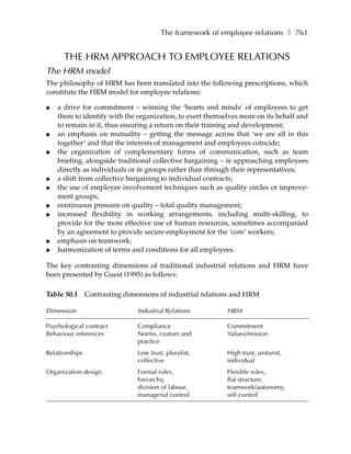 The framework of employee relations ❚ 761


      THE HRM APPROACH TO EMPLOYEE RELATIONS
The HRM model
The philosophy of HRM has been translated into the following prescriptions, which
constitute the HRM model for employee relations:

●   a drive for commitment – winning the ‘hearts and minds’ of employees to get
    them to identify with the organization, to exert themselves more on its behalf and
    to remain in it, thus ensuring a return on their training and development;
●   an emphasis on mutuality – getting the message across that ‘we are all in this
    together’ and that the interests of management and employees coincide;
●   the organization of complementary forms of communication, such as team
    briefing, alongside traditional collective bargaining – ie approaching employees
    directly as individuals or in groups rather than through their representatives;
●   a shift from collective bargaining to individual contracts;
●   the use of employee involvement techniques such as quality circles or improve-
    ment groups;
●   continuous pressure on quality – total quality management;
●   increased flexibility in working arrangements, including multi-skilling, to
    provide for the more effective use of human resources, sometimes accompanied
    by an agreement to provide secure employment for the ‘core’ workers;
●   emphasis on teamwork;
●   harmonization of terms and conditions for all employees.

The key contrasting dimensions of traditional industrial relations and HRM have
been presented by Guest (1995) as follows:

Table 50.1 Contrasting dimensions of industrial relations and HRM

Dimension                     Industrial Relations         HRM

Psychological contract        Compliance                   Commitment
Behaviour references          Norms, custom and            Values/mission
                              practice
Relationships                 Low trust, pluralist,        High trust, unitarist,
                              collective                   individual
Organization design           Formal roles,                Flexible roles,
                              hierarchy,                   flat structure,
                              division of labour,          teamwork/autonomy,
                              managerial control           self control
 