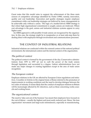 762 ❚ Employee relations

Guest notes that this model aims to support the achievement of the three main
sources of competitive advantage identified by Porter (1980), namely, innovation,
quality and cost leadership. Innovation and quality strategies require employee
commitment while cost leadership strategies are believed by many managements to
be achievable only without a union. ‘The logic of a market-driven HRM strategy is
that where high organisational commitment is sought, unions are irrelevant. Where
cost advantage is the goal, unions and industrial relations systems appear to carry
higher costs.’
   An HRM approach is still possible if trade unions are recognized by the organiza-
tion. In this case, the strategy might be to marginalize or at least side-step them by
dealing direct with employees through involvement and communications processes.



          THE CONTEXT OF INDUSTRIAL RELATIONS
Industrial relations are conducted within the external context of the national political
environment, the international context and the internal context of the organization.


The political context
The political context is formed by the government of the day. Conservative adminis-
trations from 1979 to 1997 set out to curb the power of the trade unions
through legislation and succeeded to a degree. Labour administrations have not
made any major changes to existing legislation except in the area of trade union
recognition.


The European context
Employee relations in the UK are affected by European Union regulations and initia-
tives. A number of Articles in the original treaty of Rome referred to the promotion of
improvements in working conditions and the need to develop dialogue between the
two sides of industry. It seems likely that the conduct of employee relations in Britain
will be increasingly affected by EU directives, such as those concerning works coun-
cils and working hours.


The organizational context
The need to ‘take cost out of the business’ has meant that employers have focused on
the cost of labour – usually the highest and most easily reduced cost. Hence ‘the lean
organization’ movement and large-scale redundancies, especially in manufacturing.
 