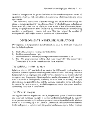 The framework of employee relations ❚ 763

There has been pressure for greater flexibility and increased management control of
operations, which has had a direct impact on employee relations policies and union
agreements.
  The widespread introduction of new technology and information technology has
aimed to increase productivity by achieving higher levels of efficiency and reducing
labour costs. Organizations are relying more on a core of key full-time employees,
leaving the peripheral work to be undertaken by subcontractors and the increasing
numbers of part-timers – women and men. This has reduced the number of
employees who wish to join unions or remain trade union members.



         DEVELOPMENTS IN INDUSTRIAL RELATIONS
Developments in the practice of industrial relations since the 1950s can be divided
into the following phases:

1.   The traditional system existing prior to the 1970s.
2.   The Donovan analysis of 1968.
3.   The interventionist and employment protection measures of the 1970s.
4.   The 1980s programme for curbing what were perceived by the Conservative
     Government to be the excesses of rampant trade unionism.


The traditional system – to 1971
Relations prior to 1971 and indeed for most of the 1970s could be described as a
system of collective representation designed to contain conflict. Voluntary collective
bargaining between employees and employers’ associations was the central feature of
the system, and this process of joint regulation was largely concerned with pay and
basic conditions of employment, especially hours of work in industry, and legal
abstention on the part of the state and the judiciary. During this period and, in fact,
for most of the twentieth century, the British system of industrial relations was char-
acterized by a tradition of voluntarism.


The Donovan analysis
The high incidence of disputes and strikes, the perceived power of the trade unions
and some well-publicized examples of shop steward militancy (although the majority
were quite amenable) contributed to the pressure for the reform of industrial relations
which led to the setting up of the Donovan Commission. This concluded in 1968 that
the formal system of industry-wide bargaining was breaking down. Its key findings
 