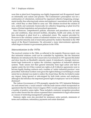 764 ❚ Employee relations

were that at plant level, bargaining was highly fragmented and ill-organized, based
on informality and custom and practice. The Commission’s prescription was for a
continuation of voluntarism, reinforced by organized collective bargaining arrange-
ments locally, thus relieving trade unions and employers’ associations of the ‘policing
role’, which they so often failed to carry out. This solution involved the creation of
new, orderly and systematic frameworks for collective bargaining at plant level by
means of formal negotiation and procedural agreements.
  Since Donovan, comprehensive policies, structures and procedures to deal with
pay and conditions, shop steward facilities, discipline, health and safety, etc have
been developed at plant level to a substantial extent. The support provided by
Donovan to the voluntary system of industrial relations was, however, underpinned
by a powerful minority note of reservation penned by Andrew Shonfield in the 1968
report of the Royal Commission. He advocated a more interventionist approach,
which began to feature in government policies in the 1970s.


Interventionism in the 1970s
The received wisdom in the 1960s, as reflected in the majority Donovan report, was
that industrial relations could not be controlled by legislation. But the Industrial
Relations Act introduced by the Conservative Government in 1971 ignored this belief
and drew heavily on Shonfield’s minority report. It introduced a strongly interven-
tionist legal framework to replace the voluntary regulation of industrial relations
systems. Trade unions lost their general immunity from legal action and had to
register under the Act if they wanted any rights at all. Collective agreements were to
become legally binding contracts and a number of ‘unfair industrial practices’ were
proscribed. Individual workers were given the right to belong or not belong to a trade
union but no attempt was made to outlaw the closed shop. But the Act failed to make
any impact, being ignored or side-stepped by both trade unions and employers,
although it did introduce the important general right of employees ‘not to be unfairly
dismissed’.
   The Labour Government of 1974 promptly repealed the 1971 Industrial Relations
Act and entered into a ‘social contract’ with the trade unions which incorporated an
agreement that the Trades Union Congress (TUC) would support the introduction of
a number of positive union rights. These included a statutory recognition procedure
and in effect meant that the unions expressed their commitment to legal enforcement
as a means of restricting management’s prerogatives.
   Statutory rights were also provided for minimum notice periods, statements of
terms and conditions, redundancy payments and unfair dismissal.
 