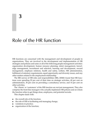 3



Role of the HR function


HR functions are concerned with the management and development of people in
organizations. They are involved in the development and implementation of HR
strategies and policies and some or all of the following people management activities:
organization development, human resource planning, talent management, knowl-
edge management, recruitment and selection, learning and development, reward
management, employee relations, health and safety, welfare, HR administration,
fulfilment of statutory requirements, equal opportunity and diversity issues, and any
other matters related to the employment relationship.
   The IRS survey of HR roles and responsibilities (IRS, 2004b) found that HR func-
tions were spending 20 per cent of their time on strategic activities, 40 per cent on
administration, 30 per cent on providing a consultancy service, and 10 per cent on
other activities.
   The ‘clients’ or ‘customers’ of the HR function are not just management. They also
comprise the front-line managers who actually implement HR policies and on whom
the function relies to get things done, employees, and potential recruits.
   This chapter deals with:

●   the overall role of the function;
●   the role of HR in facilitating and managing change;
●   variations in practice;
●   organization of the function;
 