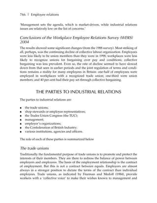 766 ❚ Employee relations

‘Management sets the agenda, which is market-driven, while industrial relations
issues are relatively low on the list of concerns.’


Conclusions of the Workplace Employee Relations Survey (WERS)
2004
The results showed some significant changes (from the 1988 survey). Most striking of
all, perhaps, was the continuing decline of collective labour organization. Employees
were less likely to be union members than they were in 1998; workplaces were less
likely to recognize unions for bargaining over pay and conditions; collective
bargaining was less prevalent. Even so, the rate of decline seemed to have slowed
down from that seen in earlier periods and the joint regulation of terms and condi-
tions remains a reality for many employees in Britain: one-half of employees were
employed in workplaces with a recognized trade union; one-third were union
members; and 40 per cent had their pay set through collective bargaining.



            THE PARTIES TO INDUSTRIAL RELATIONS
The parties to industrial relations are:

●   the trade unions;
●   shop stewards or employee representatives;
●   the Trades Union Congress (the TUC);
●   management;
●   employer’s organizations;
●   the Confederation of British Industry;
●   various institutions, agencies and officers.

The role of each of these parties is summarized below


The trade unions
Traditionally the fundamental purpose of trade unions is to promote and protect the
interests of their members. They are there to redress the balance of power between
employers and employees. The basis of the employment relationship is the contract
of employment. But this is not a contract between equals. Employers are almost
always in a stronger position to dictate the terms of the contract than individual
employees. Trade unions, as indicated by Freeman and Medoff (1984), provide
workers with a ‘collective voice’ to make their wishes known to management and
 