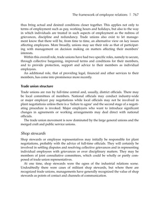 The framework of employee relations ❚ 767

thus bring actual and desired conditions closer together. This applies not only to
terms of employment such as pay, working hours and holidays, but also to the way
in which individuals are treated in such aspects of employment as the redress of
grievances, discipline and redundancy. Trade unions also exist to let manage-
ment know that there will be, from time to time, an alternative view on key issues
affecting employees. More broadly, unions may see their role as that of participat-
ing with management on decision making on matters affecting their members’
interests.
   Within this overall role, trade unions have had two specific roles, namely to secure,
through collective bargaining, improved terms and conditions for their members,
and to provide protection, support and advice to their members as individual
employees.
   An additional role, that of providing legal, financial and other services to their
members, has come into prominence more recently.

Trade union structure
Trade unions are run by full-time central and, usually, district officials. There may
be local committees of members. National officials may conduct industry-wide
or major employer pay negotiations while local officials may not be involved in
plant negotiations unless there is a ‘failure to agree’ and the second stage of a negoti-
ating procedure is invoked. Major employers who want to introduce significant
changes in agreements or working arrangements may deal direct with national
officials.
   The trade union movement is now dominated by the large general unions and the
merged craft and public service unions.


Shop stewards
Shop stewards or employee representatives may initially be responsible for plant
negotiations, probably with the advice of full-time officials. They will certainly be
involved in settling disputes and resolving collective grievances and in representing
individual employees with grievances or over disciplinary matters. They may be
members of joint consultative committees, which could be wholly or partly com-
posed of trade union representatives.
   At one time, shop stewards were the ogres of the industrial relations scene.
Undoubtedly there were cases of militant shop stewards, but where there are
recognized trade unions, managements have generally recognized the value of shop
stewards as points of contact and channels of communication.
 
