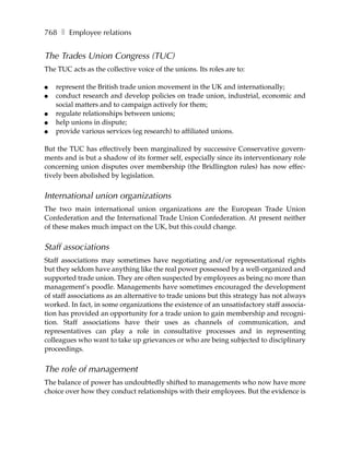 768 ❚ Employee relations


The Trades Union Congress (TUC)
The TUC acts as the collective voice of the unions. Its roles are to:

●   represent the British trade union movement in the UK and internationally;
●   conduct research and develop policies on trade union, industrial, economic and
    social matters and to campaign actively for them;
●   regulate relationships between unions;
●   help unions in dispute;
●   provide various services (eg research) to affiliated unions.

But the TUC has effectively been marginalized by successive Conservative govern-
ments and is but a shadow of its former self, especially since its interventionary role
concerning union disputes over membership (the Bridlington rules) has now effec-
tively been abolished by legislation.


International union organizations
The two main international union organizations are the European Trade Union
Confederation and the International Trade Union Confederation. At present neither
of these makes much impact on the UK, but this could change.


Staff associations
Staff associations may sometimes have negotiating and/or representational rights
but they seldom have anything like the real power possessed by a well-organized and
supported trade union. They are often suspected by employees as being no more than
management’s poodle. Managements have sometimes encouraged the development
of staff associations as an alternative to trade unions but this strategy has not always
worked. In fact, in some organizations the existence of an unsatisfactory staff associa-
tion has provided an opportunity for a trade union to gain membership and recogni-
tion. Staff associations have their uses as channels of communication, and
representatives can play a role in consultative processes and in representing
colleagues who want to take up grievances or who are being subjected to disciplinary
proceedings.


The role of management
The balance of power has undoubtedly shifted to managements who now have more
choice over how they conduct relationships with their employees. But the evidence is
 