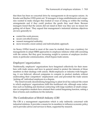 The framework of employee relations ❚ 769

that there has been no concerted drive by managements to de-recognize unions. As
Kessler and Bayliss (1992) point out: ‘If managers in large establishments and compa-
nies wanted to make changes they looked at ways of doing so within the existing
arrangements and if they could produce the goods they used them. Because
managers found that the unions did not stand in their way they saw no reason for
getting rid of them.’ They argued that management’s industrial relations objectives
are now generally to:

●   control the work process;
●   secure cost-effectiveness;
●   reassert managerial authority;
●   move towards a more unitary and individualistic approach.

As Storey (1992a) found in most of the cases he studied, there was a tendency for
managements to adopt HRM approaches to employee relations while still coexisting
with the unions. But they gave increasing weight to systems of employee involve-
ment, in particular communication, which bypass trade unions.


Employers’ organizations
Traditionally, employers’ organizations have bargained collectively for their mem-
bers with trade unions and have in general aimed to protect the interests of those
members in their dealings with unions. Multi-employers or industry-wide bargain-
ing, it was believed, allowed companies to compete in product markets without
undercutting their competitors’ employment costs and prevented the trade unions
‘picking off’ individual employers in a dispute.
   The trend towards decentralizing bargaining to plant level has reduced the extent
to which employers’ organizations fulfil this traditional role, although some indus-
tries such as building and electrical contracting with large numbers of small compa-
nies in competitive markets have retained their central bargaining function, setting a
floor of terms and conditions for the industry.


The Confederation of British Industry (CBI)
The CBI is a management organization which is only indirectly concerned with
industrial relations. It provides a means for its members to influence economic policy
and it provides advice and services to them, supported by research.
 