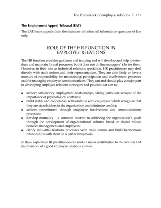 The framework of employee relations ❚ 771


The Employment Appeal Tribunal (EAT)
The EAT hears appeals from the decisions of industrial tribunals on questions of law
only.



                  ROLE OF THE HR FUNCTION IN
                     EMPLOYEE RELATIONS
The HR function provides guidance and training and will develop and help to intro-
duce and maintain formal processes; but it does not do line managers’ jobs for them.
However, in their role as industrial relations specialists, HR practitioners may deal
directly with trade unions and their representatives. They are also likely to have a
measure of responsibility for maintaining participation and involvement processes
and for managing employee communications. They can and should play a major part
in developing employee relations strategies and policies that aim to:

●   achieve satisfactory employment relationships, taking particular account of the
    importance of psychological contracts;
●   build stable and cooperative relationships with employees which recognize that
    they are stakeholders in the organization and minimize conflict;
●   achieve commitment through employee involvement and communications
    processes;
●   develop mutuality – a common interest in achieving the organization’s goals
    through the development of organizational cultures based on shared values
    between management and employees;
●   clarify industrial relations processes with trade unions and build harmonious
    relationships with them on a partnership basis.

In these capacities HR practitioners can make a major contribution to the creation and
maintenance of a good employee relations climate.
 