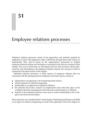 51



Employee relations processes


Employee relations processes consist of the approaches and methods adopted by
employers to deal with employees either collectively through their trade unions or
individually. They will be based on the organization’s articulated or implied
employee relations policies and strategies as examined in the first two sections of this
chapter. The way in which they are developed and how they function will be influ-
enced by, and will influence, the employee relations climate, the concept of which is
examined in the third section of the chapter.
  Industrial relations processes, ie those aspects of employee relations that are
concerned with the dealings between employers and trade unions, consist of:

●   approaches to recognizing or de-recognizing trade unions;
●   formal methods of collective bargaining;
●   partnership as an approach to employee relations;
●   the informal day-to-day contacts on employment issues that take place in the
    workplace between management and trade union representatives or officials;
●   features of the industrial relations scene such as union membership in the work-
    place, the check-off and strikes.

These processes are considered later in this chapter. Negotiating techniques and skills
as an aspect of collective bargaining are dealt with separately in the next chapter. In
 