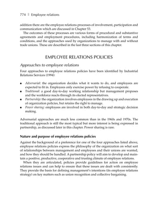 774 ❚ Employee relations

addition there are the employee relations processes of involvement, participation and
communication which are discussed in Chapter 53.
   The outcomes of these processes are various forms of procedural and substantive
agreements and employment procedures, including harmonization of terms and
conditions, and the approaches used by organizations to manage with and without
trade unions. These are described in the last three sections of this chapter.



                  EMPLOYEE RELATIONS POLICIES
Approaches to employee relations
Four approaches to employee relations policies have been identified by Industrial
Relations Services (1994):

●   Adversarial: the organization decides what it wants to do, and employees are
    expected to fit in. Employees only exercise power by refusing to cooperate.
●   Traditional: a good day-to-day working relationship but management proposes
    and the workforce reacts through its elected representatives.
●   Partnership: the organization involves employees in the drawing up and execution
    of organization policies, but retains the right to manage.
●   Power sharing: employees are involved in both day-to-day and strategic decision
    making.

Adversarial approaches are much less common than in the 1960s and 1970s. The
traditional approach is still the most typical but more interest is being expressed in
partnership, as discussed later in this chapter. Power sharing is rare.

Nature and purpose of employee relations policies
Against the background of a preference for one of the four approaches listed above,
employee relations policies express the philosophy of the organization on what sort
of relationships between management and employees and their unions are wanted,
and how they should be handled. A partnership policy will aim to develop and main-
tain a positive, productive, cooperative and trusting climate of employee relations.
   When they are articulated, policies provide guidelines for action on employee
relations issues and can help to ensure that these issues are dealt with consistently.
They provide the basis for defining management’s intentions (its employee relations
strategy) on key matters such as union recognition and collective bargaining.
 