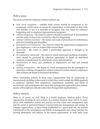 Employee relations processes ❚ 775


Policy areas
The areas covered by employee relations policies are:

●   trade union recognition – whether trade unions should be recognized or de-
    recognized, which union or unions the organization would prefer to deal with,
    and whether or not it is desirable to recognize only one union for collective
    bargaining and/or employee representational purposes;
●   collective bargaining – the extent to which it should be centralized or decentralized
    and the scope of areas to be covered by collective bargaining;
●   employee relations procedures – the nature and scope of procedures for redundancy,
    grievance handling and discipline;
●   participation and involvement – the extent to which the organization is prepared to
    give employees a voice on matters that concern them;
●   partnership – the extent to which a partnership approach is thought to be
    desirable;
●   the employment relationship – the extent to which terms and conditions of employ-
    ment should be governed by collective agreements or based on individual
    contracts of employment (ie collectivism versus individualism);
●   harmonization of terms and conditions of employment for staff and manual
    workers;
●   working arrangements – the degree to which management has the prerogative to
    determine working arrangements without reference to trade unions or employees
    (this includes job-based or functional flexibility).

When formulating policies in these areas, organizations may be consciously or
unconsciously deciding on the extent to which they want to adopt the HRM approach
to employee relations. This emphasizes commitment, mutuality and forms of
involvement and participation that mean that management approaches and commu-
nicates with employees directly rather than through their representatives.


Policy choices
There is, of course, no such thing as a model employee relations policy. Every
organization develops its own policies. In a mature business these will be in accor-
dance with established custom and practice, its core values and management style
and the actual or perceived balance of power between management and unions. In
younger organizations, or those being established on a green field site, the policies
will depend on the assumptions and beliefs of management and, where relevant, the
existing philosophy and policies of the parent organization. In both these cases
 