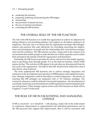 54 ❚ Managing people

●   marketing the function;
●   preparing, justifying and protecting the HR budget;
●   outsourcing;
●   the provision of shared services;
●   the use of external consultants;
●   evaluating the HR function.



          THE OVERALL ROLE OF THE HR FUNCTION
The role of the HR function is to enable the organization to achieve its objectives by
taking initiatives and providing guidance and support on all matters relating to its
employees. The basic aim is to ensure that the organization develops HR strategies,
policies and practices that cater effectively for everything concerning the employ-
ment and development of people and the relationships that exist between manage-
ment and the workforce. The HR function can play a major part in the creation of an
environment that enables people to make the best use of their capacities and to realize
their potential to the benefit of both the organization and themselves.
   Essentially, the HR function provides the advice and services that enable organiza-
tions to get things done through people. It is in the delivery business. Ulrich (1998)
points out that: ‘The activities of HR appear to be and often are disconnected from the
real work of the organization.’ He believes that HR ‘should not be defined by what it
does but by what it delivers’.
   The more sophisticated HR functions aim to achieve strategic integration and
coherence in the development and operation of HRM policies and employment prac-
tices. Strategic integration could be described as vertical integration – the process of
ensuring that HR strategies are integrated with or ‘fit’ business strategies. The
concept of coherence could be defined as horizontal integration – the development of
a mutually reinforcing and interrelated set of HR employment and development poli-
cies and practices. These strategic aspects of the work of the function are dealt with in
Chapters 7, 8 and 9 of this book.



    THE ROLE OF HR IN FACILITATING AND MANAGING
                       CHANGE
If HR is concerned – as it should be – with playing a major role in the achievement
of continuous improvement in organizational and individual performance and in
the HR processes that support that improvement, then it will be concerned with
 