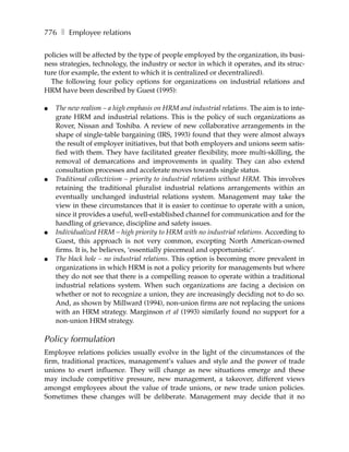 776 ❚ Employee relations

policies will be affected by the type of people employed by the organization, its busi-
ness strategies, technology, the industry or sector in which it operates, and its struc-
ture (for example, the extent to which it is centralized or decentralized).
  The following four policy options for organizations on industrial relations and
HRM have been described by Guest (1995):

●   The new realism – a high emphasis on HRM and industrial relations. The aim is to inte-
    grate HRM and industrial relations. This is the policy of such organizations as
    Rover, Nissan and Toshiba. A review of new collaborative arrangements in the
    shape of single-table bargaining (IRS, 1993) found that they were almost always
    the result of employer initiatives, but that both employers and unions seem satis-
    fied with them. They have facilitated greater flexibility, more multi-skilling, the
    removal of demarcations and improvements in quality. They can also extend
    consultation processes and accelerate moves towards single status.
●   Traditional collectivism – priority to industrial relations without HRM. This involves
    retaining the traditional pluralist industrial relations arrangements within an
    eventually unchanged industrial relations system. Management may take the
    view in these circumstances that it is easier to continue to operate with a union,
    since it provides a useful, well-established channel for communication and for the
    handling of grievance, discipline and safety issues.
●   Individualized HRM – high priority to HRM with no industrial relations. According to
    Guest, this approach is not very common, excepting North American-owned
    firms. It is, he believes, ‘essentially piecemeal and opportunistic’.
●   The black hole – no industrial relations. This option is becoming more prevalent in
    organizations in which HRM is not a policy priority for managements but where
    they do not see that there is a compelling reason to operate within a traditional
    industrial relations system. When such organizations are facing a decision on
    whether or not to recognize a union, they are increasingly deciding not to do so.
    And, as shown by Millward (1994), non-union firms are not replacing the unions
    with an HRM strategy. Marginson et al (1993) similarly found no support for a
    non-union HRM strategy.

Policy formulation
Employee relations policies usually evolve in the light of the circumstances of the
firm, traditional practices, management’s values and style and the power of trade
unions to exert influence. They will change as new situations emerge and these
may include competitive pressure, new management, a takeover, different views
amongst employees about the value of trade unions, or new trade union policies.
Sometimes these changes will be deliberate. Management may decide that it no
 