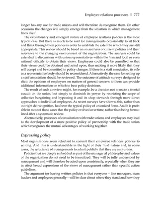Employee relations processes ❚ 777

longer has any use for trade unions and will therefore de-recognize them. On other
occasions the changes will simply emerge from the situation in which management
finds itself.
   The evolutionary and emergent nature of employee relations policies is the most
typical case. But there is much to be said for managements occasionally to sit back
and think through their policies in order to establish the extent to which they are still
appropriate. This review should be based on an analysis of current policies and their
relevance to the changing environment of the organization. The analysis could be
extended to discussions with union representatives within the firm and local or even
national officials to obtain their views. Employees could also be consulted so that
their views could be obtained and acted upon, thus making it more likely that they
will accept and be committed to policy changes. If there is a staff association, its role
as a representative body should be reconsidered. Alternatively, the case for setting up
a staff association should be reviewed. The outcome of attitude surveys designed to
elicit the opinions of employees on matters of general concern to them can provide
additional information on which to base policy decisions.
   The result of such a review might, for example, be a decision not to make a frontal
assault on the union, but simply to diminish its power by restricting the scope of
collective bargaining and bypassing it and its shop stewards through more direct
approaches to individual employees. As recent surveys have shown, this, rather than
outright de-recognition, has been the typical policy of unionized firms. And it is prob-
able in most of these cases that the policy evolved over time, rather than being formu-
lated after a systematic review.
   Alternatively, processes of consultation with trade unions and employees may lead
to the development of a more positive policy of partnership with the trade union
which recognizes the mutual advantages of working together.


Expressing policy
Most organizations seem reluctant to commit their employee relations policies to
writing. And this is understandable in the light of their fluid nature and, in some
cases, the reluctance of managements to admit publicly that they are anti-union.
  Policies that are deeply embedded as part of the managerial philosophy and values
of the organization do not need to be formalized. They will be fully understood by
management and will therefore be acted upon consistently, especially when they are
in effect broad expressions of the views of management rather than specific action
guidelines.
  The argument for having written policies is that everyone – line managers, team
leaders and employees generally – will be clear about where they stand and how they
 