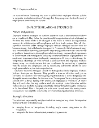 778 ❚ Employee relations

are expected to act. Firms may also want to publish their employee relations policies
to support a ‘mutual commitment’ strategy. But this presupposes the involvement of
employees in formulating the policies.


                EMPLOYEE RELATIONS STRATEGIES
Nature and purpose
Employee relations strategies set out how objectives such as those mentioned above
are to be achieved. They define the intentions of the organization about what needs to
be done and what needs to be changed in the ways in which the organization
manages its relationships with employees and their trade unions. Like all other
aspects of personnel or HR strategy, employee relations strategies will flow from the
business strategy but will also aim to support it. For example, if the business strategy
is to concentrate on achieving competitive edge through innovation and the delivery
of quality to its customers, the employee relations strategy may emphasize processes
of involvement and participation, including the implementation of programmes for
continuous improvement and total quality management. If, however, the strategy for
competitive advantage, or even survival, is cost reduction, the employee relations
strategy may concentrate on how this can be achieved by maximizing cooperation
with the unions and employees and by minimizing detrimental effects on those
employees and disruption to the organization.
   Employee relations strategies should be distinguished from employee relations
policies. Strategies are dynamic. They provide a sense of direction, and give an
answer to the question ‘how are we going to get from here to there?’ Employee rela-
tions policies are more about the here and now. They express ‘the way things are done
around here’ as far as dealing with unions and employees is concerned. Of course
they will evolve but this may not be a result of a strategic choice. It is when a delib-
erate decision is made to change policies that a strategy for achieving this change has
to be formulated. Thus if the policy is to increase commitment, the strategy could
consider how this might be achieved by involvement and participation processes.


Strategic directions
The intentions expressed by employee relations strategies may direct the organiza-
tion towards any of the following:

●   changing forms of recognition, including single union recognition, or de-
    recognition;
●   changes in the form and content of procedural agreements;
 