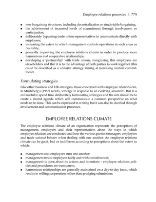 Employee relations processes ❚ 779

●   new bargaining structures, including decentralization or single-table bargaining;
●   the achievement of increased levels of commitment through involvement or
    participation;
●   deliberately bypassing trade union representatives to communicate directly with
    employees;
●   increasing the extent to which management controls operations in such areas as
    flexibility;
●   generally improving the employee relations climate in order to produce more
    harmonious and cooperative relationships;
●   developing a ‘partnership’ with trade unions, recognizing that employees are
    stakeholders and that it is to the advantage of both parties to work together (this
    could be described as a unitarist strategy aiming at increasing mutual commit-
    ment).


Formulating strategies
Like other business and HR strategies, those concerned with employee relations can,
in Mintzberg’s (1987) words, ‘emerge in response to an evolving situation’. But it is
still useful to spend time deliberately formulating strategies and the aim should be to
create a shared agenda which will communicate a common perspective on what
needs to be done. This can be expressed in writing but it can also be clarified through
involvement and communication processes.



                   EMPLOYEE RELATIONS CLIMATE
The employee relations climate of an organization represents the perceptions of
management, employees and their representatives about the ways in which
employee relations are conducted and how the various parties (managers, employees
and trade unions) behave when dealing with one another. An employee relations
climate can be good, bad or indifferent according to perceptions about the extent to
which:

●   management and employees trust one another;
●   management treats employees fairly and with consideration;
●   management is open about its actions and intentions – employee relations poli-
    cies and procedures are transparent;
●   harmonious relationships are generally maintained on a day-to-day basis, which
    results in willing cooperation rather than grudging submission;
 